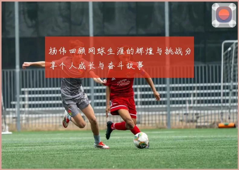 杨伟回顾网球生涯的辉煌与挑战分享个人成长与奋斗故事