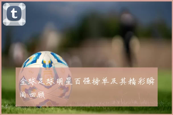 全球足球明星百强榜单及其精彩瞬间回顾