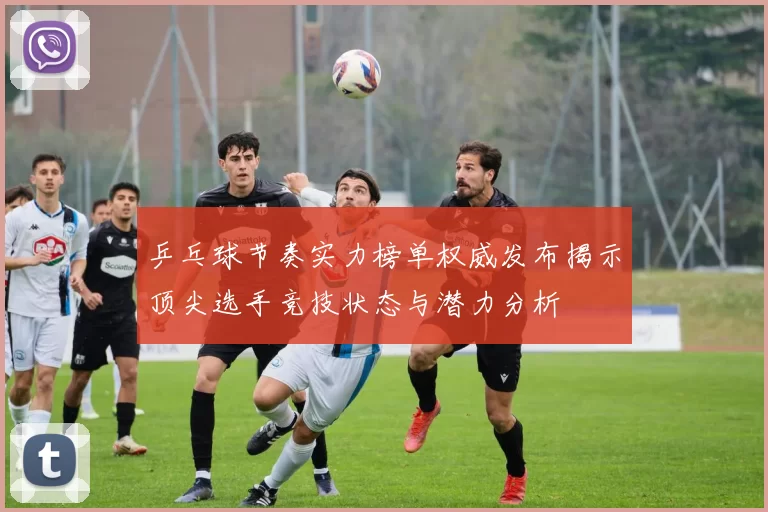 乒乓球节奏实力榜单权威发布揭示顶尖选手竞技状态与潜力分析