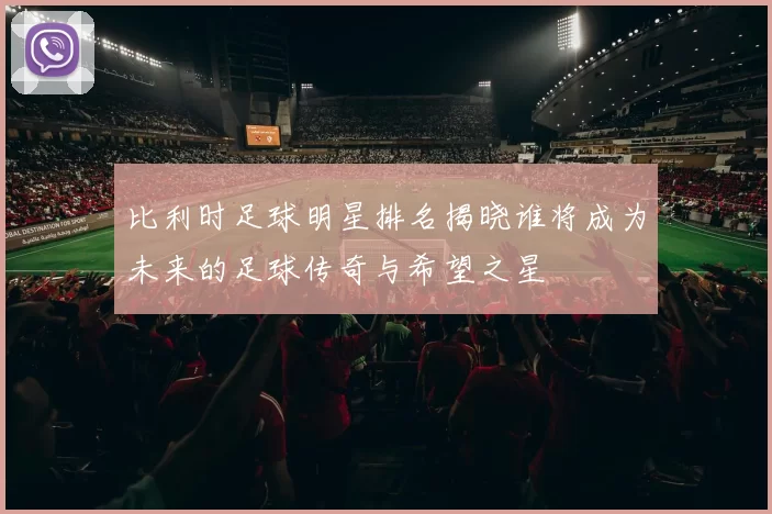 比利时足球明星排名揭晓谁将成为未来的足球传奇与希望之星