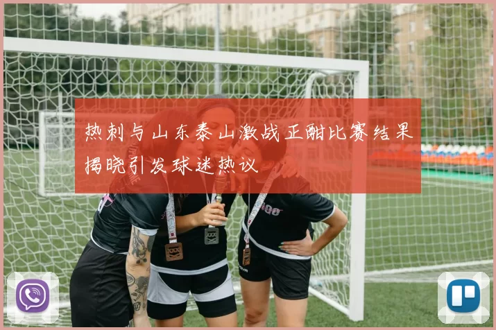 热刺与山东泰山激战正酣比赛结果揭晓引发球迷热议