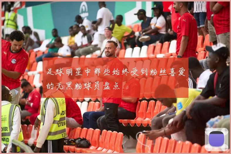 足球明星中那些始终受到粉丝喜爱的无黑粉球员盘点