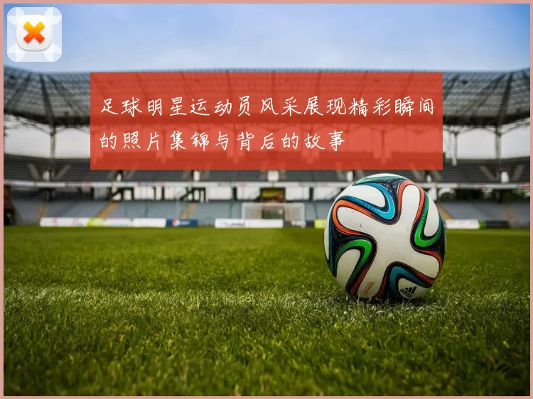 足球明星运动员风采展现精彩瞬间的照片集锦与背后的故事