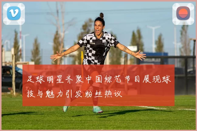 足球明星齐聚中国综艺节目展现球技与魅力引发粉丝热议