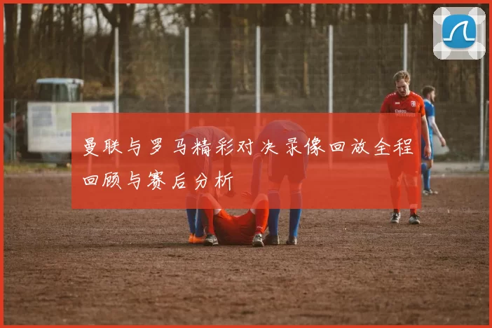 曼联与罗马精彩对决录像回放全程回顾与赛后分析