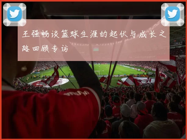 王强畅谈篮球生涯的起伏与成长之路回顾专访