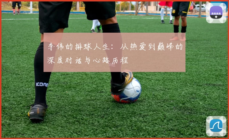 李伟的排球人生：从热爱到巅峰的深度对话与心路历程