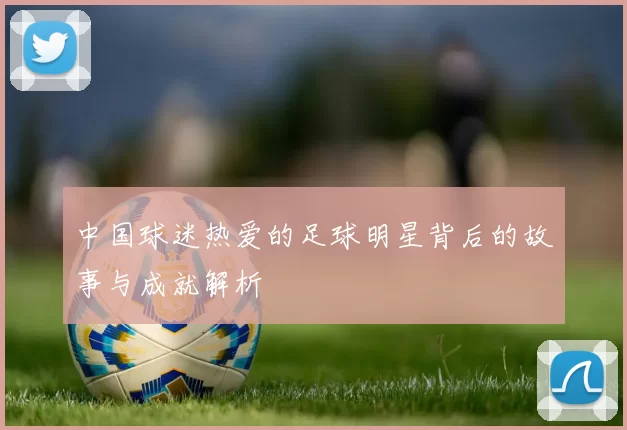 中国球迷热爱的足球明星背后的故事与成就解析