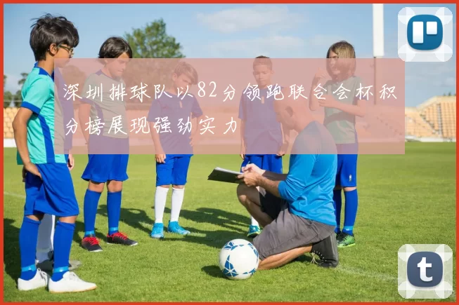 深圳排球队以82分领跑联合会杯积分榜展现强劲实力