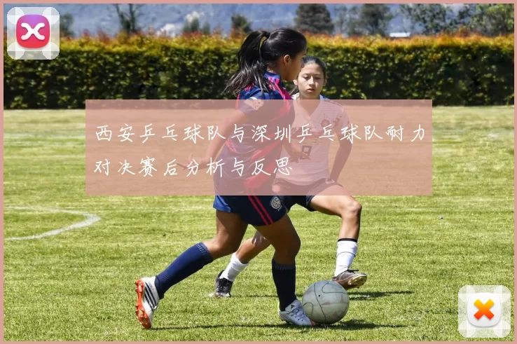 西安乒乓球队与深圳乒乓球队耐力对决赛后分析与反思