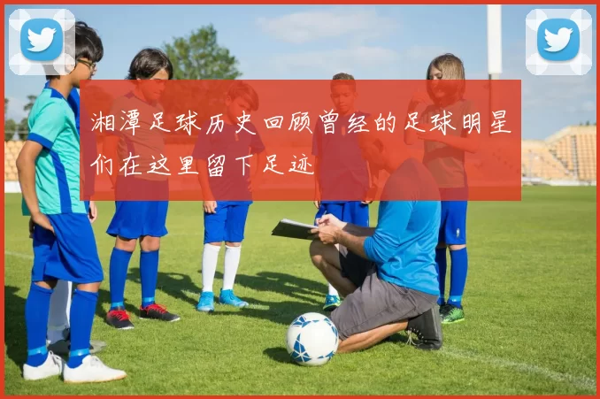 湘潭足球历史回顾曾经的足球明星们在这里留下足迹
