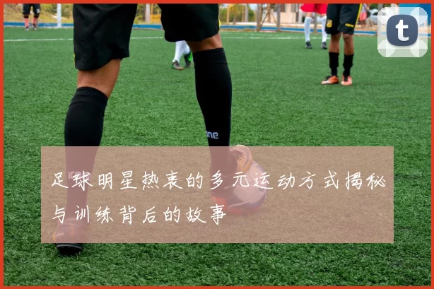 足球明星热衷的多元运动方式揭秘与训练背后的故事