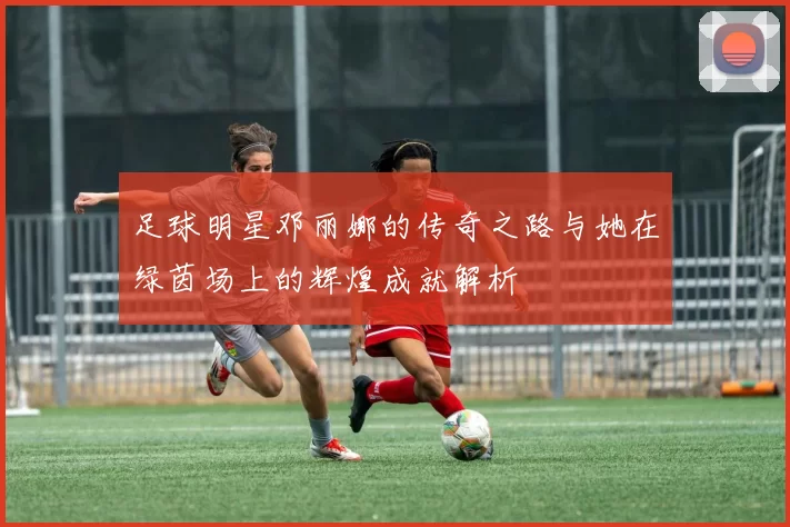 足球明星邓丽娜的传奇之路与她在绿茵场上的辉煌成就解析