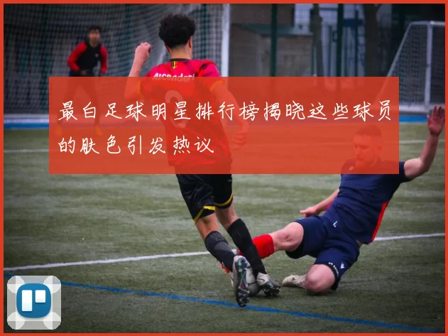 最白足球明星排行榜揭晓这些球员的肤色引发热议