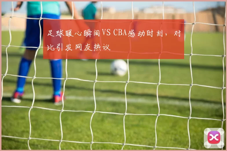 足球暖心瞬间VS CBA感动时刻，对比引发网友热议
