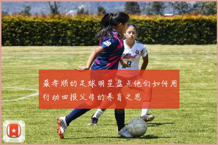 最孝顺的足球明星盘点他们如何用行动回报父母的养育之恩