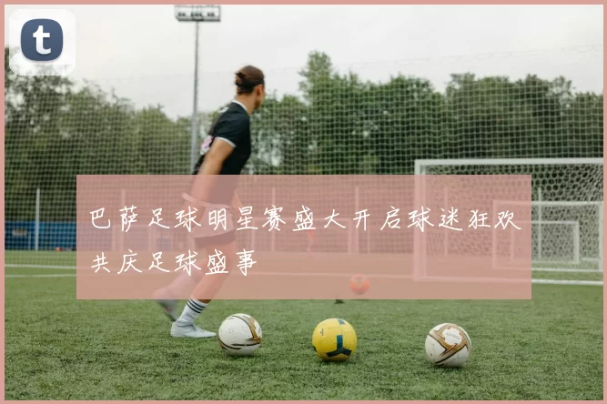 巴萨足球明星赛盛大开启球迷狂欢共庆足球盛事