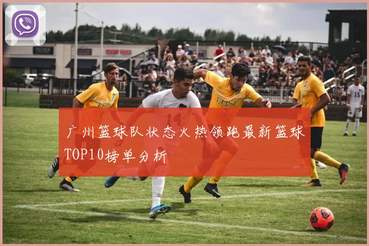 广州篮球队状态火热领跑最新篮球TOP10榜单分析