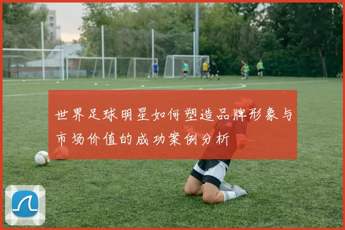 世界足球明星如何塑造品牌形象与市场价值的成功案例分析
