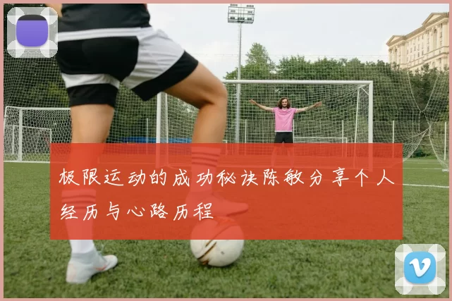 极限运动的成功秘诀陈敏分享个人经历与心路历程