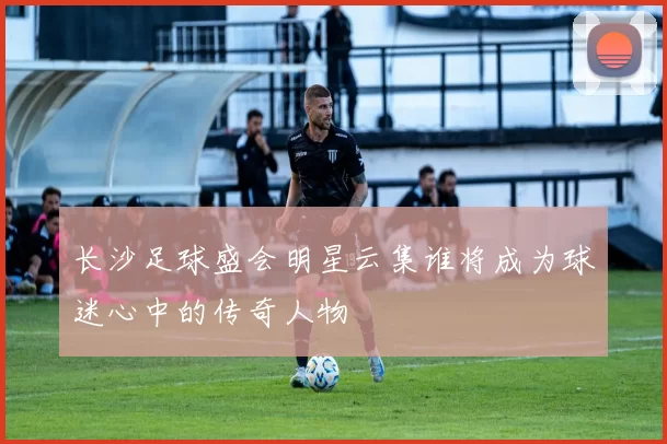长沙足球盛会明星云集谁将成为球迷心中的传奇人物