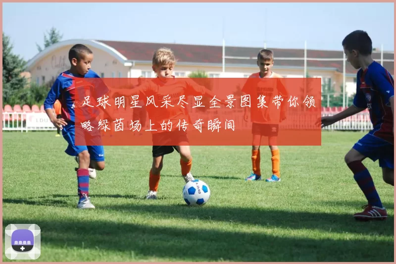 足球明星风采尽显全景图集带你领略绿茵场上的传奇瞬间