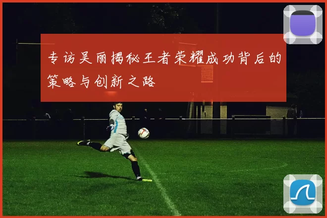 专访吴丽揭秘王者荣耀成功背后的策略与创新之路