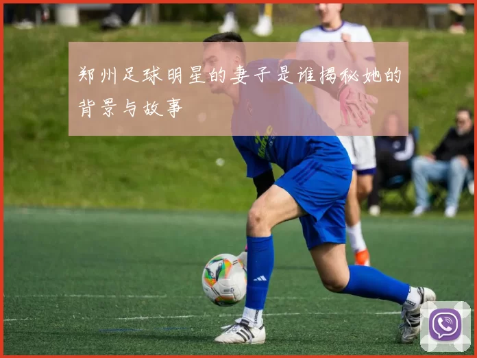 郑州足球明星的妻子是谁揭秘她的背景与故事