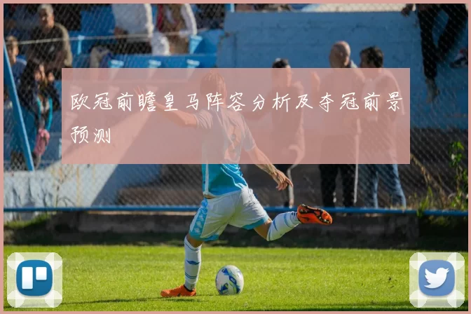 欧冠前瞻皇马阵容分析及夺冠前景预测