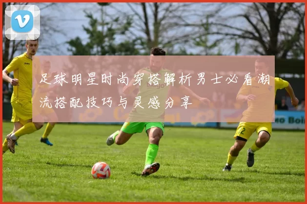 足球明星时尚穿搭解析男士必看潮流搭配技巧与灵感分享