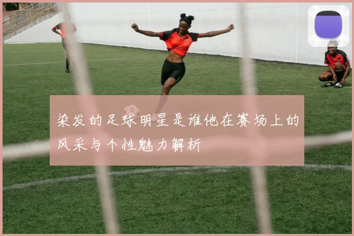 染发的足球明星是谁他在赛场上的风采与个性魅力解析