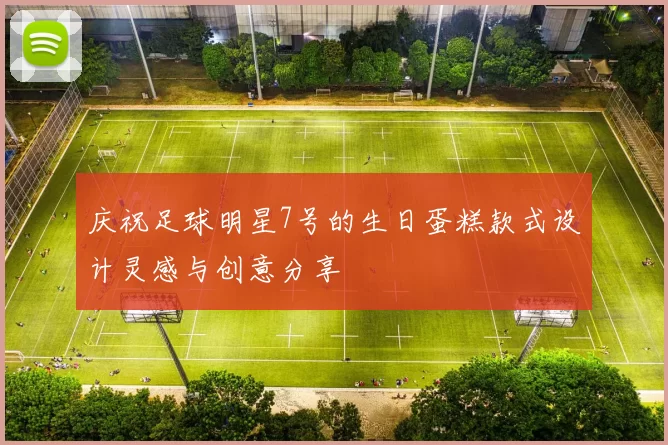 庆祝足球明星7号的生日蛋糕款式设计灵感与创意分享