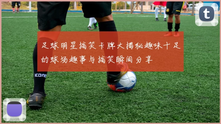 足球明星搞笑卡牌大揭秘趣味十足的球场趣事与搞笑瞬间分享