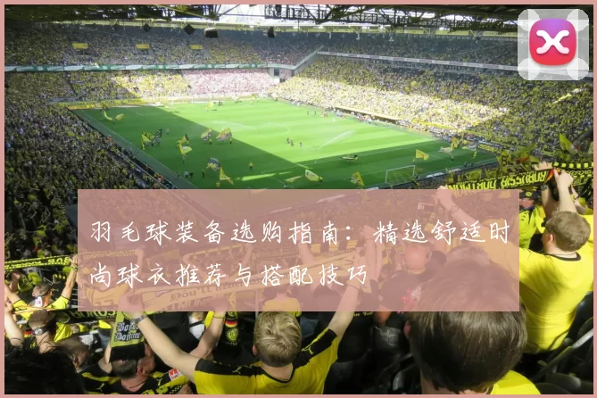 羽毛球装备选购指南：精选舒适时尚球衣推荐与搭配技巧