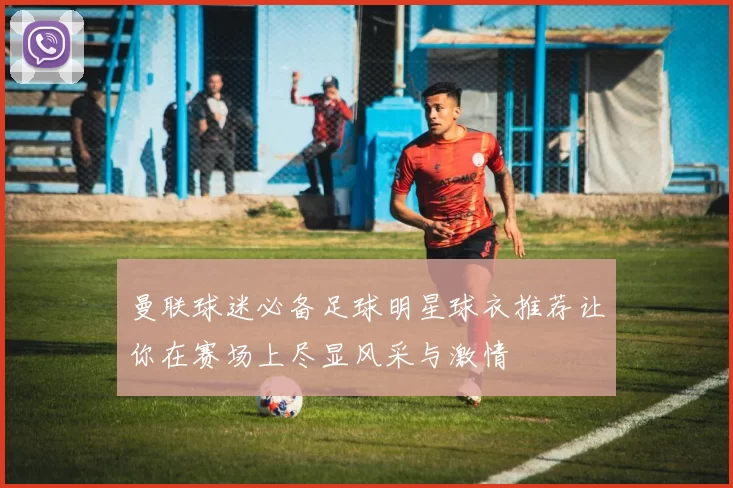 曼联球迷必备足球明星球衣推荐让你在赛场上尽显风采与激情