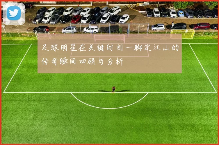足球明星在关键时刻一脚定江山的传奇瞬间回顾与分析
