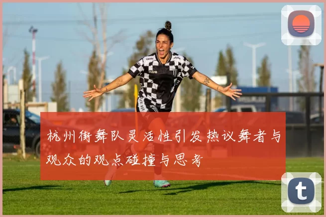 杭州街舞队灵活性引发热议舞者与观众的观点碰撞与思考