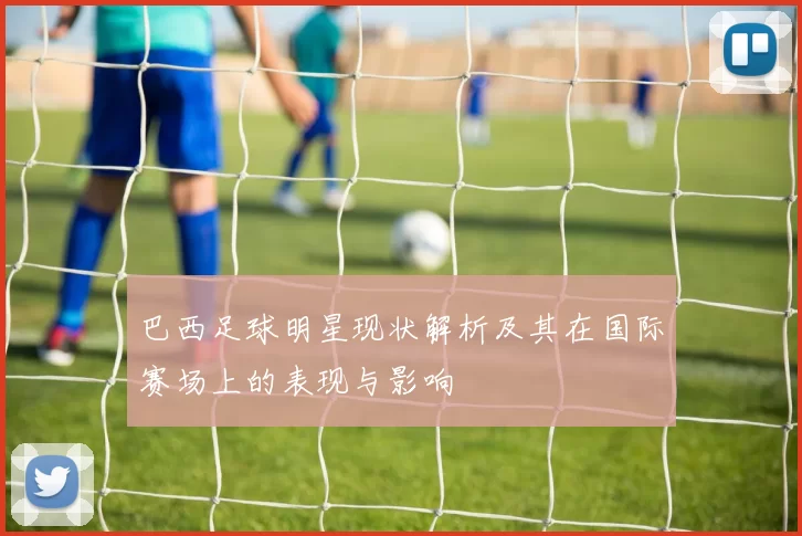 巴西足球明星现状解析及其在国际赛场上的表现与影响
