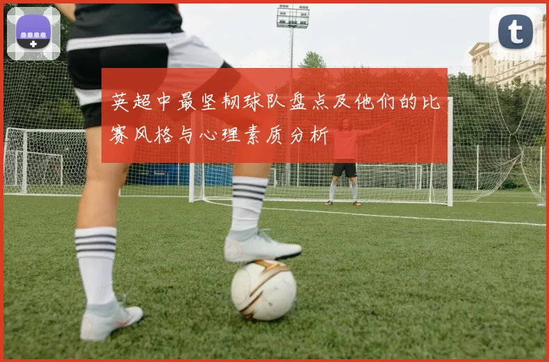 英超中最坚韧球队盘点及他们的比赛风格与心理素质分析