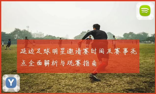 延边足球明星邀请赛时间及赛事亮点全面解析与观赛指南