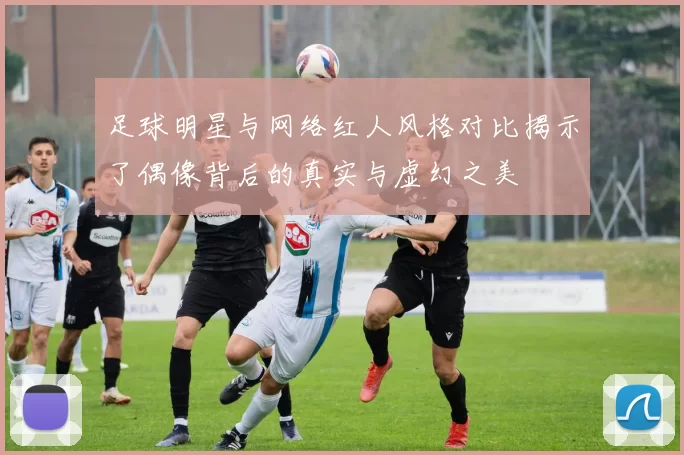 足球明星与网络红人风格对比揭示了偶像背后的真实与虚幻之美