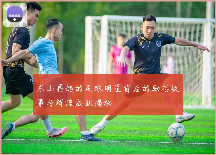 东山再起的足球明星背后的励志故事与辉煌成就揭秘