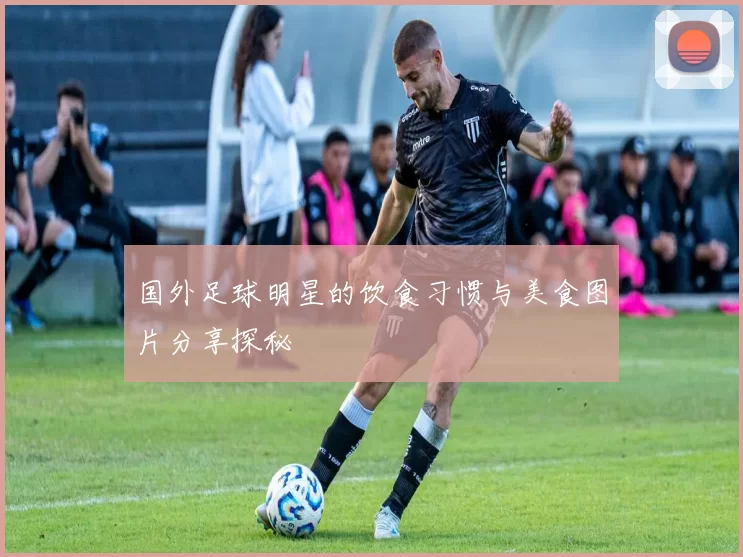 国外足球明星的饮食习惯与美食图片分享探秘