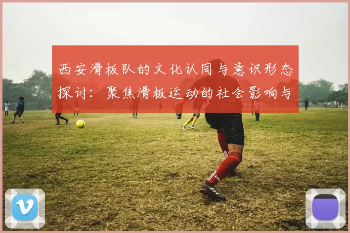 西安滑板队的文化认同与意识形态探讨：聚焦滑板运动的社会影响与发展
