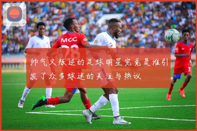 帅气又叛逆的足球明星究竟是谁引发了众多球迷的关注与热议