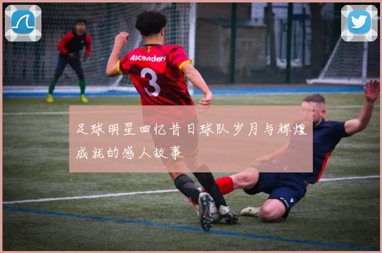 足球明星回忆昔日球队岁月与辉煌成就的感人故事