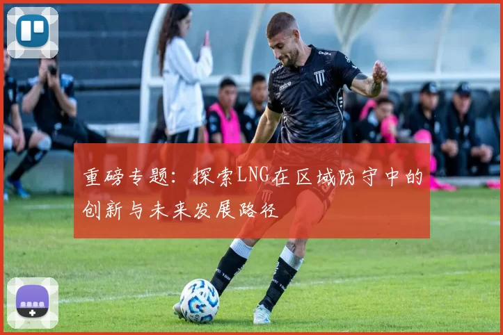 重磅专题：探索LNG在区域防守中的创新与未来发展路径