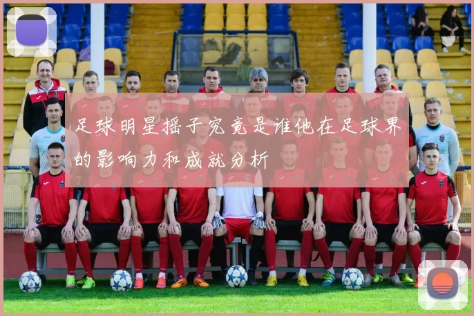 足球明星摇子究竟是谁他在足球界的影响力和成就分析