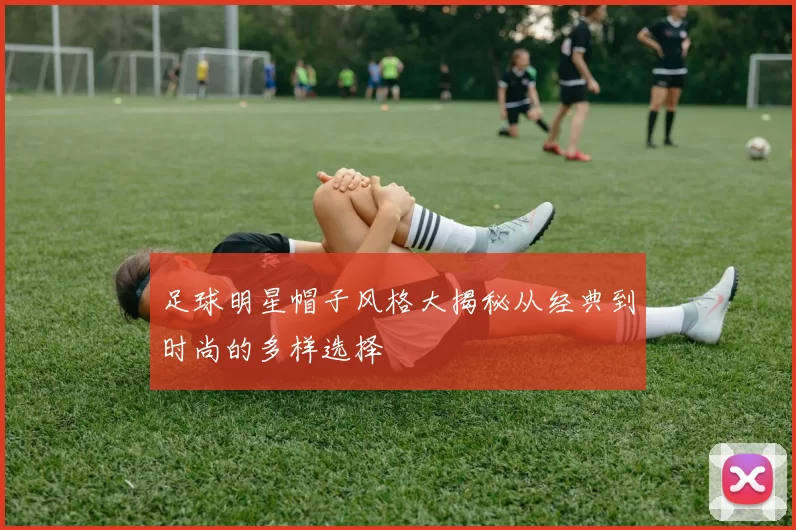 足球明星帽子风格大揭秘从经典到时尚的多样选择