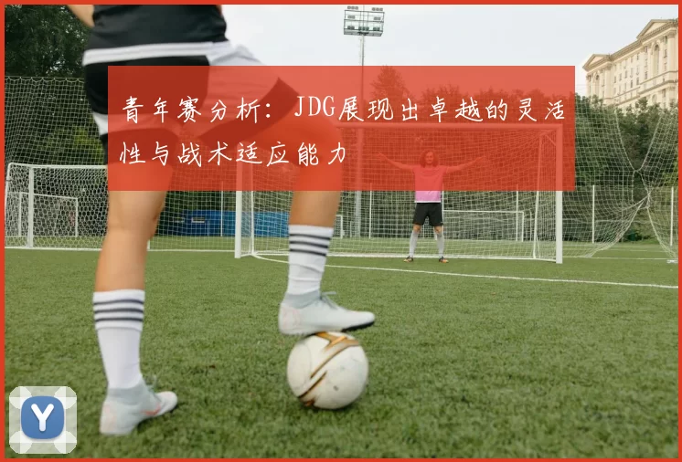 青年赛分析：JDG展现出卓越的灵活性与战术适应能力